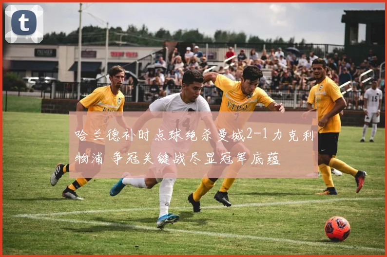 哈兰德补时点球绝杀曼城2-1力克利物浦 争冠关键战尽显冠军底蕴