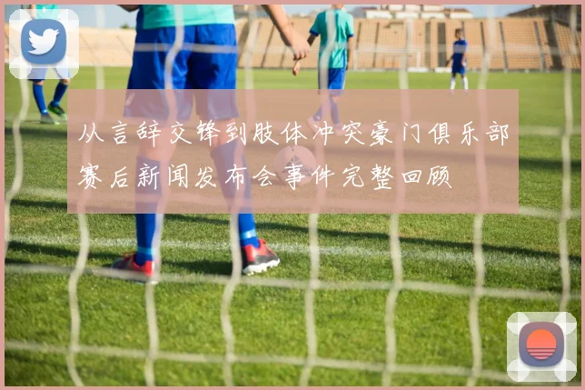 从言辞交锋到肢体冲突豪门俱乐部赛后新闻发布会事件完整回顾