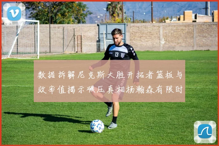 数据拆解尼克斯大胜开拓者篮板与效率值揭示碾压真相杨瀚森有限时间贡献值分析